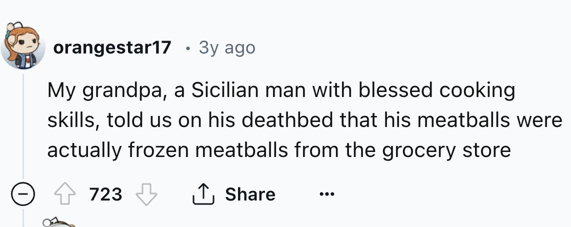 number - orangestar17 3y ago My grandpa, a Sicilian man with blessed cooking skills, told us on his deathbed that his meatballs were actually frozen meatballs from the grocery store 723